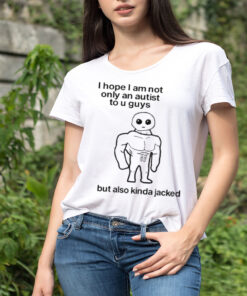 I Hope I Am Not Only An Autistic To U Guys But Also Kinda Jacked shirt