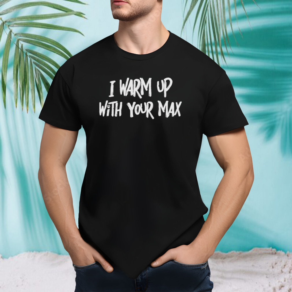 I warm up with your max shirt