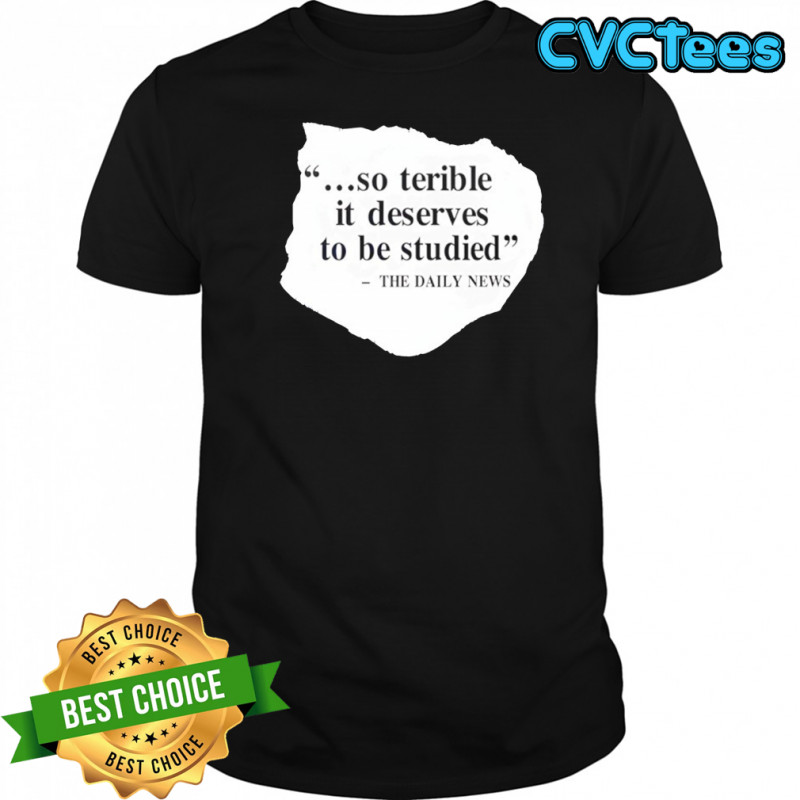 So terrible it deserves to be studied the daily news shirt