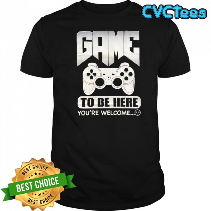 Game to be here you’re welcome shirt
