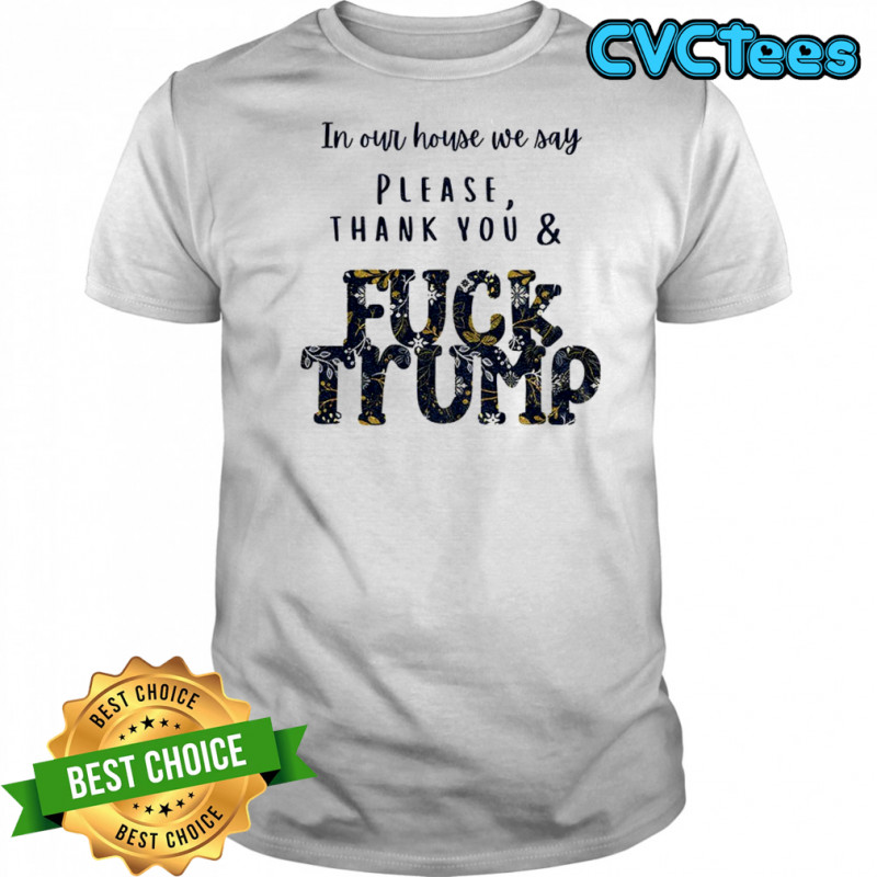 In our house we say please thank you and fuck Trump political shirt